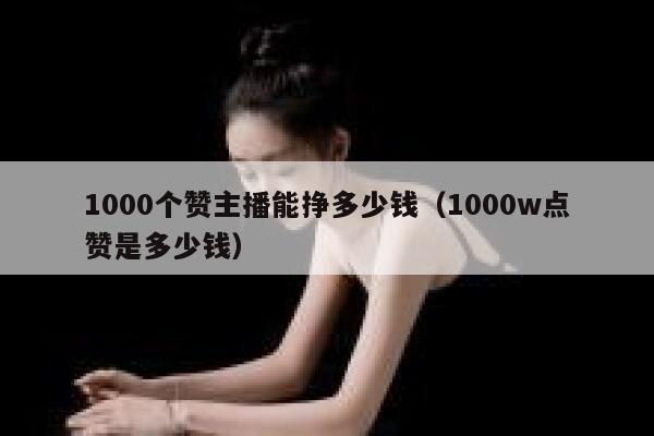 1000个赞主播能挣多少钱（1000w点赞是多少钱） 第1张