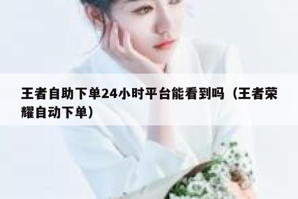 王者自助下单24小时平台能看到吗（王者荣耀自动下单） 第1张