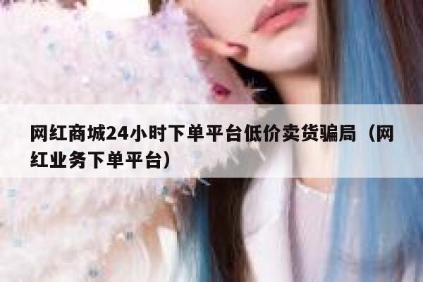 网红商城24小时下单平台低价卖货骗局（网红业务下单平台） 第1张