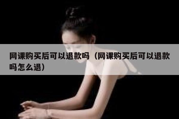 网课购买后可以退款吗（网课购买后可以退款吗怎么退） 第1张