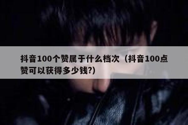 抖音100个赞属于什么档次（抖音100点赞可以获得多少钱?） 第1张