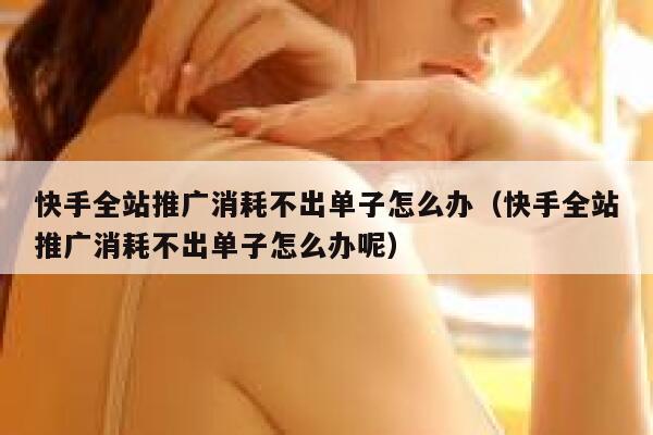 快手全站推广消耗不出单子怎么办（快手全站推广消耗不出单子怎么办呢） 第1张