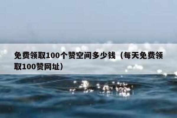 免费领取100个赞空间多少钱（每天免费领取100赞网址） 第1张
