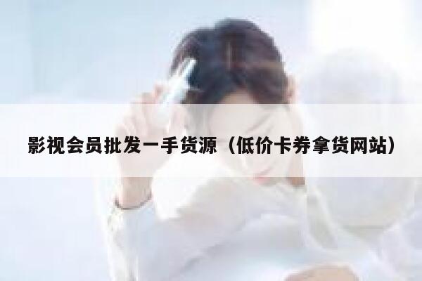影视会员批发一手货源（低价卡券拿货网站） 第1张