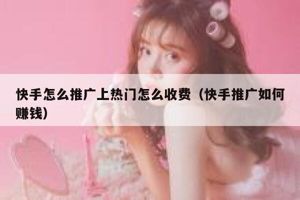 快手怎么推广上热门怎么收费(快手推广如何赚钱) 第1张 快手怎么推广上热门怎么收费(快手推广如何赚钱) 第1张