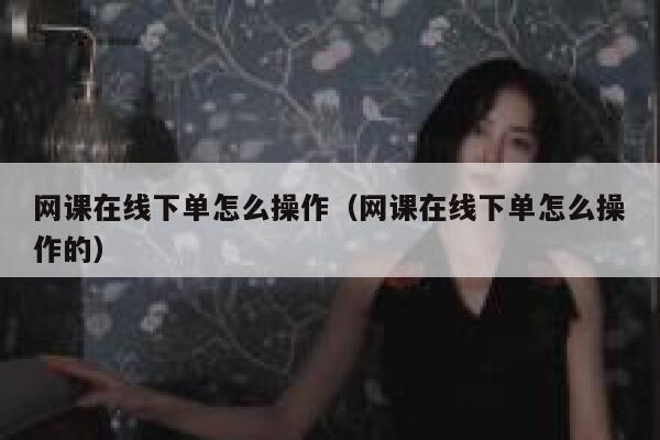 网课在线下单怎么操作（网课在线下单怎么操作的） 第1张