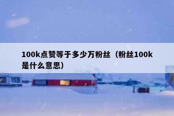 100k点赞等于多少万粉丝(粉丝100k是什么意思) 第1张 100k点赞等于多少万粉丝(粉丝100k是什么意思) 第1张