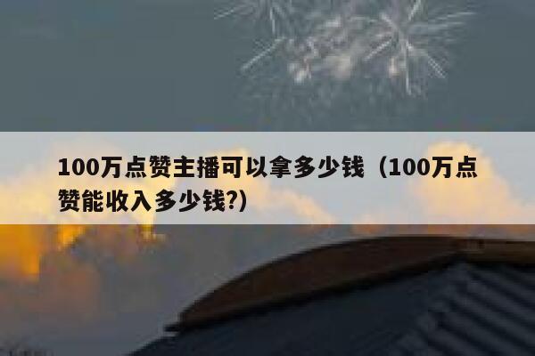 100万点赞主播可以拿多少钱（100万点赞能收入多少钱?） 第1张