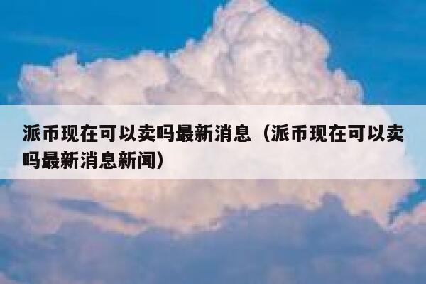 派币现在可以卖吗最新消息（派币现在可以卖吗最新消息新闻） 第1张