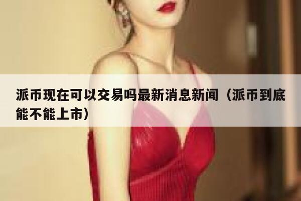 派币现在可以交易吗最新消息新闻（派币到底能不能上市） 第1张