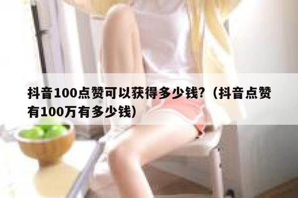 抖音100点赞可以获得多少钱?（抖音点赞有100万有多少钱） 第1张
