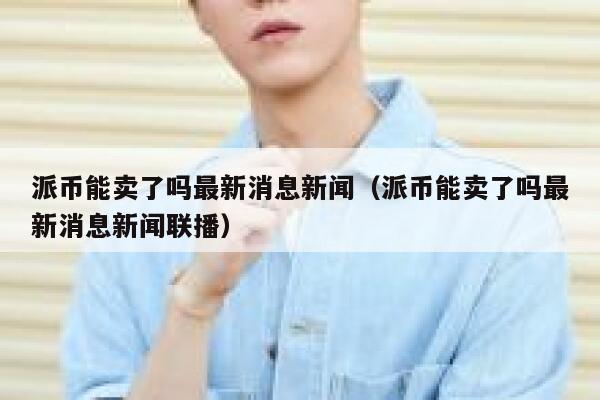 派币能卖了吗最新消息新闻（派币能卖了吗最新消息新闻联播） 第1张