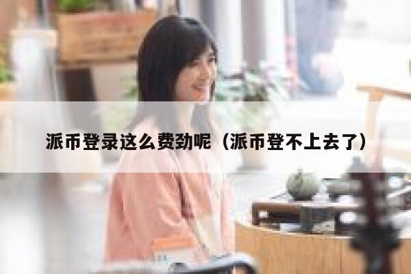 派币登录这么费劲呢（派币登不上去了） 第1张