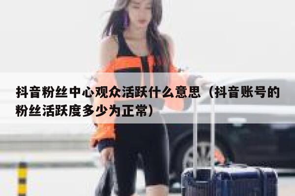 抖音粉丝中心观众活跃什么意思（抖音账号的粉丝活跃度多少为正常） 第1张