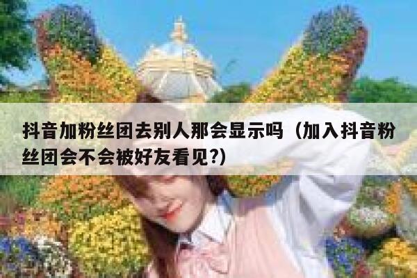 抖音加粉丝团去别人那会显示吗(加入抖音粉丝团会不会被好友看见?) 第1张 抖音加粉丝团去别人那会显示吗(加入抖音粉丝团会不会被好友看见?) 第1张