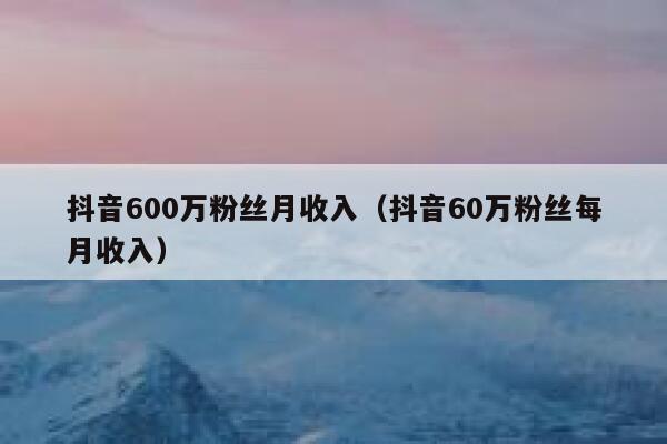 抖音600万粉丝月收入（抖音60万粉丝每月收入） 第1张