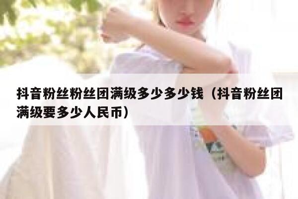 抖音粉丝粉丝团满级多少多少钱（抖音粉丝团满级要多少人民币） 第1张