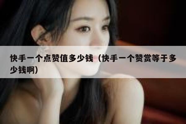 快手一个点赞值多少钱（快手一个赞赏等于多少钱啊） 第1张