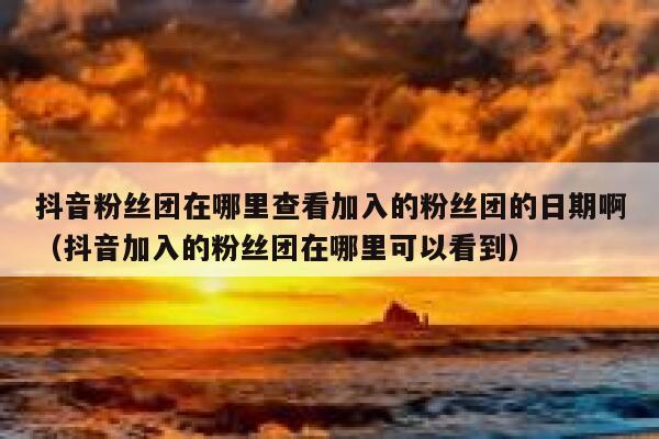 抖音粉丝团在哪里查看加入的粉丝团的日期啊（抖音加入的粉丝团在哪里可以看到） 第1张