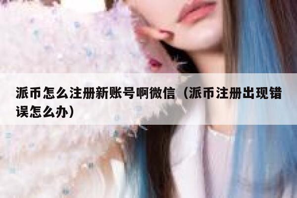 派币怎么注册新账号啊微信（派币注册出现错误怎么办） 第1张