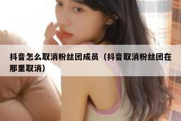 抖音怎么取消粉丝团成员（抖音取消粉丝团在那里取消） 第1张