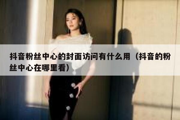 抖音粉丝中心的封面访问有什么用(抖音的粉丝中心在哪里看) 第1张 抖音粉丝中心的封面访问有什么用(抖音的粉丝中心在哪里看) 第1张