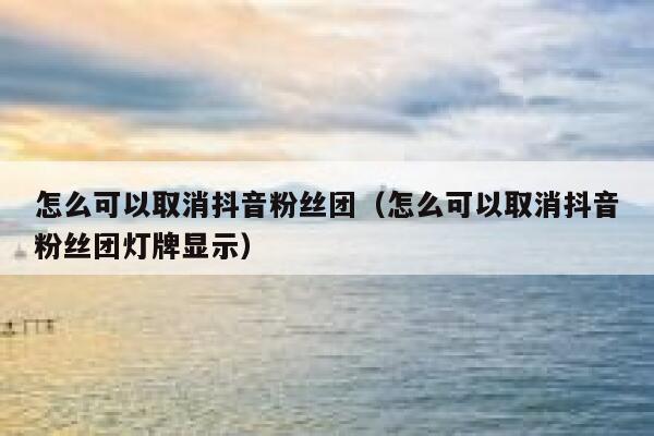 怎么可以取消抖音粉丝团（怎么可以取消抖音粉丝团灯牌显示） 第1张