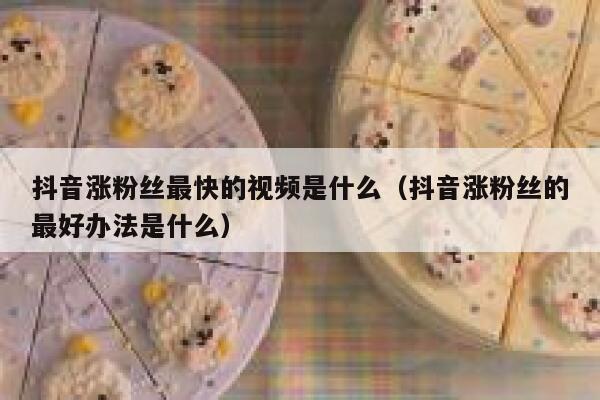 抖音涨粉丝最快的视频是什么（抖音涨粉丝的最好办法是什么） 第1张