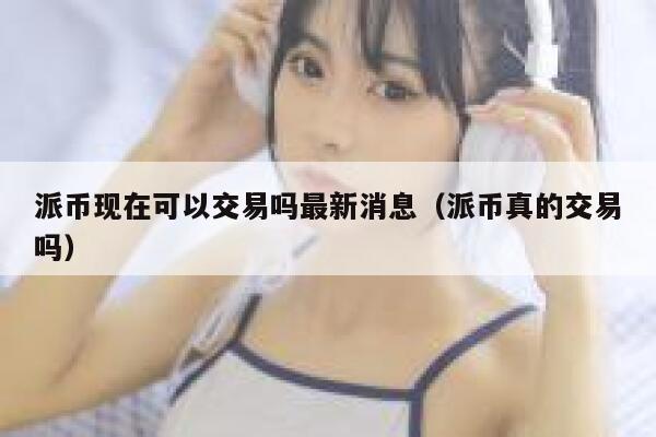 派币现在可以交易吗最新消息（派币真的交易吗） 第1张