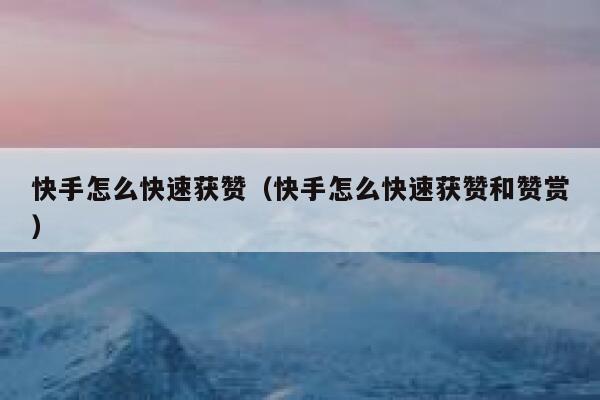 快手怎么快速获赞（快手怎么快速获赞和赞赏） 第1张