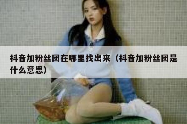 抖音加粉丝团在哪里找出来（抖音加粉丝团是什么意思） 第1张