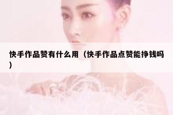 快手作品赞有什么用（快手作品点赞能挣钱吗） 第1张
