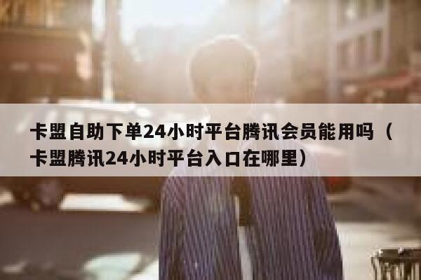 卡盟自助下单24小时平台腾讯会员能用吗（卡盟腾讯24小时平台入口在哪里） 第1张