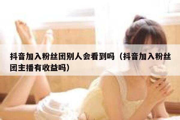 抖音加入粉丝团别人会看到吗（抖音加入粉丝团主播有收益吗） 第1张