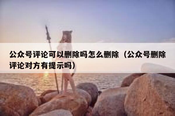 公众号评论可以删除吗怎么删除(公众号删除评论对方有提示吗) 第1张 公众号评论可以删除吗怎么删除(公众号删除评论对方有提示吗) 第1张