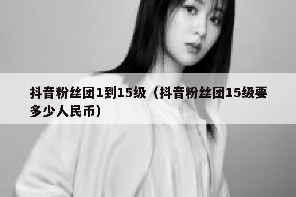 抖音粉丝团1到15级（抖音粉丝团15级要多少人民币） 第1张