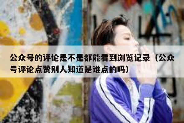 公众号的评论是不是都能看到浏览记录(公众号评论点赞别人知道是谁点的吗) 第1张 公众号的评论是不是都能看到浏览记录(公众号评论点赞别人知道是谁点的吗) 第1张