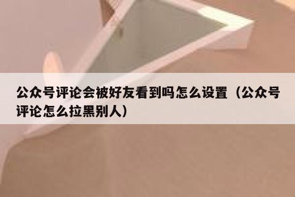 公众号评论会被好友看到吗怎么设置（公众号评论怎么拉黑别人） 第1张