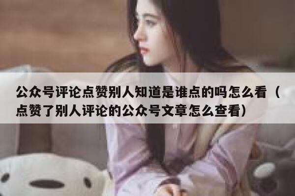 公众号评论点赞别人知道是谁点的吗怎么看（点赞了别人评论的公众号文章怎么查看） 第1张