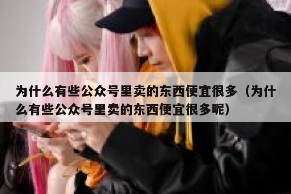 为什么有些公众号里卖的东西便宜很多（为什么有些公众号里卖的东西便宜很多呢） 第1张