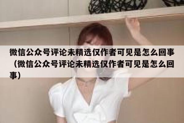 微信公众号评论未精选仅作者可见是怎么回事（微信公众号评论未精选仅作者可见是怎么回事） 第1张
