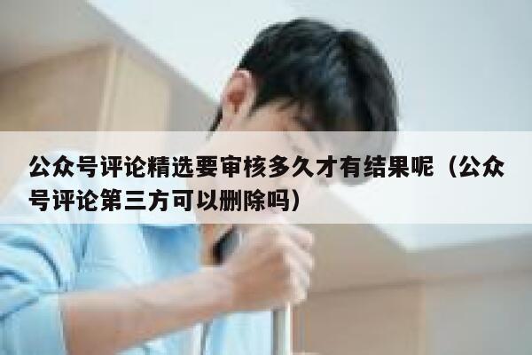 公众号评论精选要审核多久才有结果呢（公众号评论第三方可以删除吗） 第1张