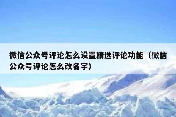 微信公众号评论怎么设置精选评论功能（微信公众号评论怎么改名字） 第1张