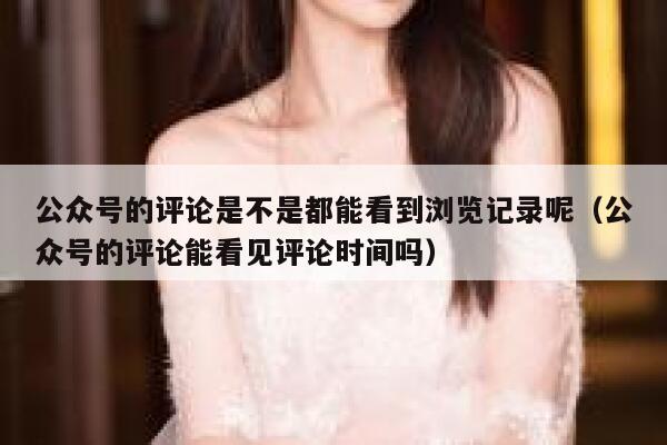 公众号的评论是不是都能看到浏览记录呢（公众号的评论能看见评论时间吗） 第1张
