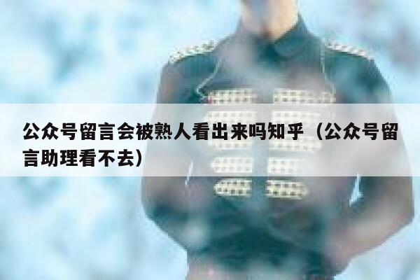 公众号留言会被熟人看出来吗知乎（公众号留言助理看不去） 第1张