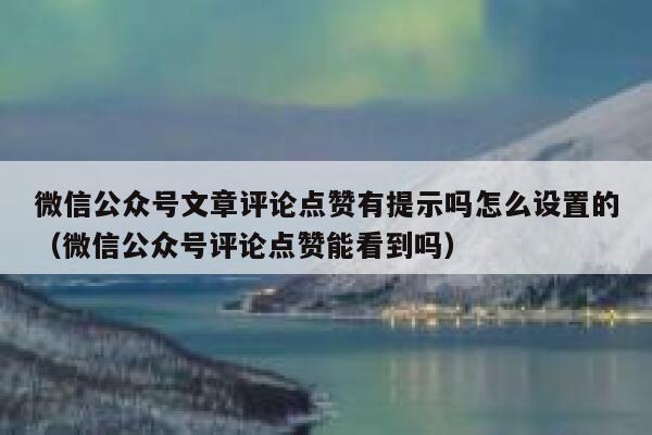 微信公众号文章评论点赞有提示吗怎么设置的（微信公众号评论点赞能看到吗） 第1张
