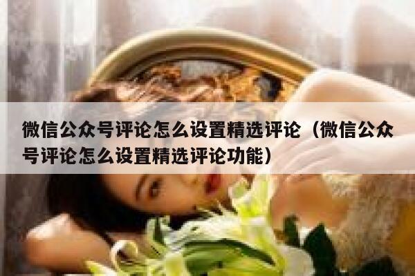 微信公众号评论怎么设置精选评论(微信公众号评论怎么设置精选评论功能) 第1张 微信公众号评论怎么设置精选评论(微信公众号评论怎么设置精选评论功能) 第1张