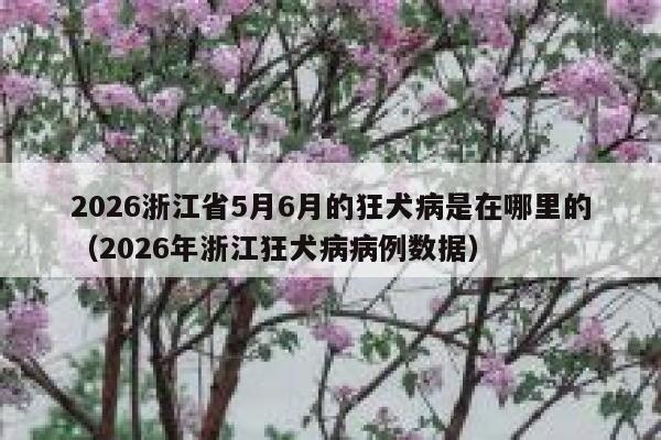 2026浙江省5月6月的狂犬病是在哪里的（2026年浙江狂犬病病例数据） 第1张