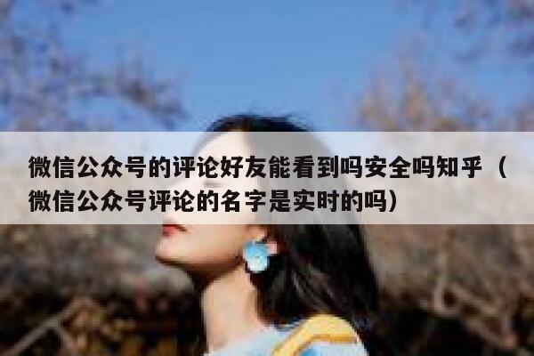 微信公众号的评论好友能看到吗安全吗知乎（微信公众号评论的名字是实时的吗） 第1张