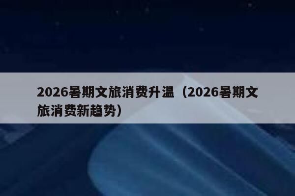 2026暑期文旅消费升温（2026暑期文旅消费新趋势） 第1张